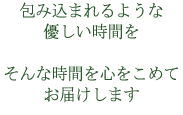 包み込まれるような優しい時間をそんな時間を心をこめてお届けします